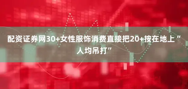 配资证券网30+女性服饰消费直接把20+按在地上“人均吊打”