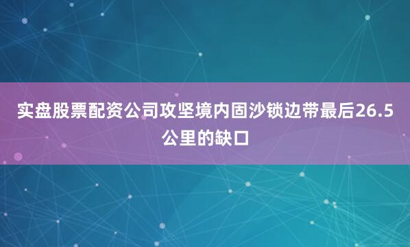 实盘股票配资公司攻坚境内固沙锁边带最后26.5公里的缺口