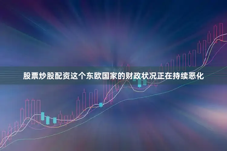股票炒股配资这个东欧国家的财政状况正在持续恶化