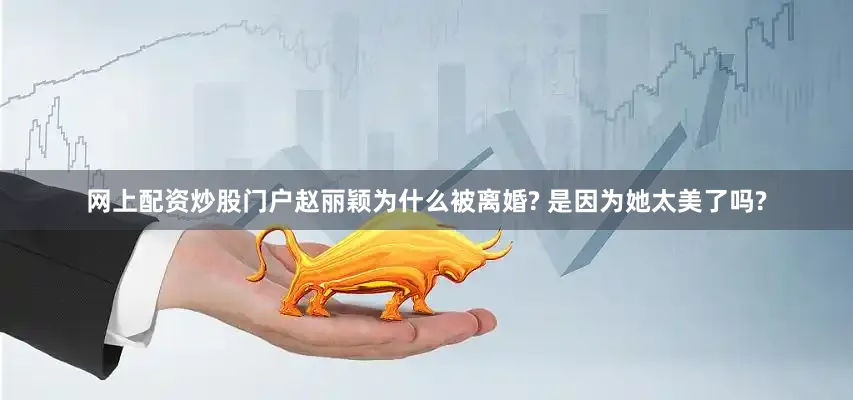 网上配资炒股门户赵丽颖为什么被离婚? 是因为她太美了吗?