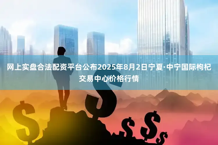 网上实盘合法配资平台公布2025年8月2日宁夏·中宁国际枸杞交易中心价格行情