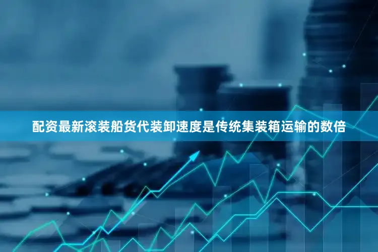 配资最新滚装船货代装卸速度是传统集装箱运输的数倍