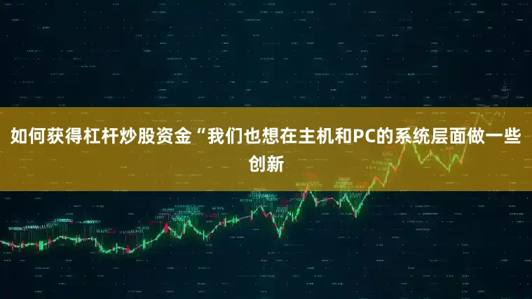 如何获得杠杆炒股资金“我们也想在主机和PC的系统层面做一些创新
