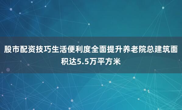 股市配资技巧生活便利度全面提升养老院总建筑面积达5.5万平方米