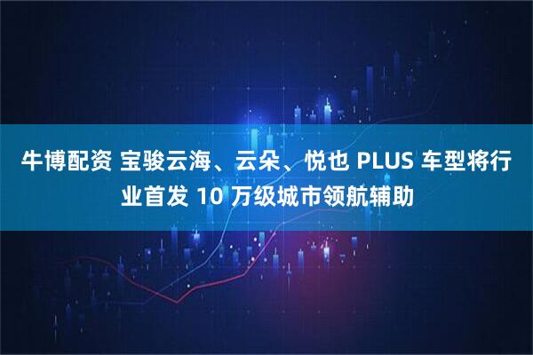 牛博配资 宝骏云海、云朵、悦也 PLUS 车型将行业首发 10 万级城市领航辅助