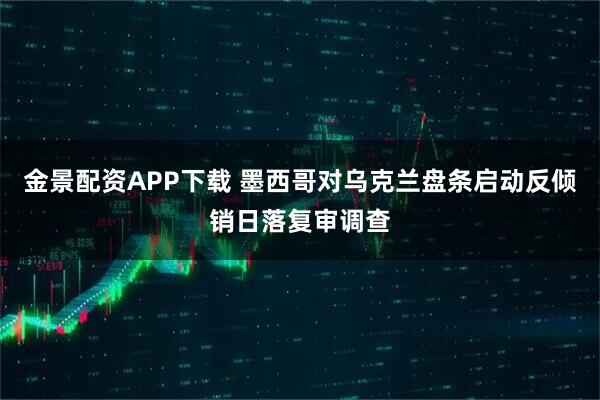 金景配资APP下载 墨西哥对乌克兰盘条启动反倾销日落复审调查