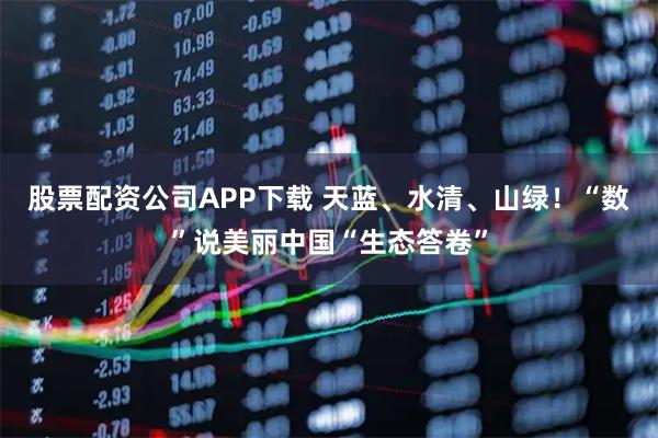 股票配资公司APP下载 天蓝、水清、山绿！“数”说美丽中国“生态答卷”