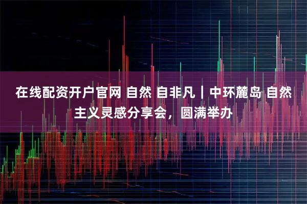在线配资开户官网 自然 自非凡｜中环麓岛 自然主义灵感分享会，圆满举办