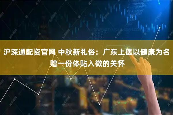沪深通配资官网 中秋新礼俗：广东上医以健康为名 赠一份体贴入微的关怀