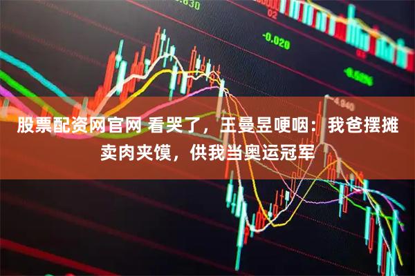 股票配资网官网 看哭了，王曼昱哽咽：我爸摆摊卖肉夹馍，供我当奥运冠军