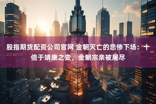 股指期货配资公司官网 金朝灭亡的悲惨下场：十倍于靖康之变，金朝宗亲被屠尽