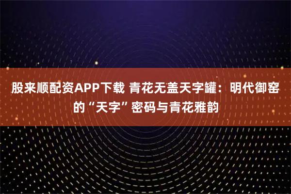 股来顺配资APP下载 青花无盖天字罐：明代御窑的“天字”密码与青花雅韵