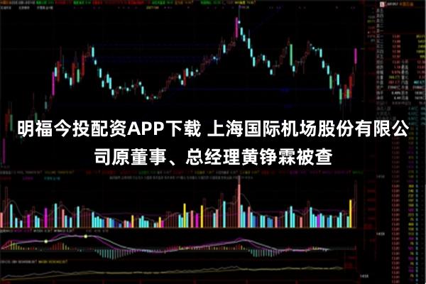 明福今投配资APP下载 上海国际机场股份有限公司原董事、总经理黄铮霖被查