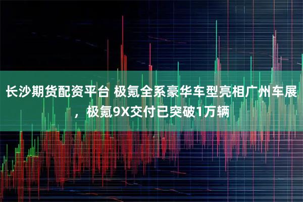 长沙期货配资平台 极氪全系豪华车型亮相广州车展，极氪9X交付已突破1万辆