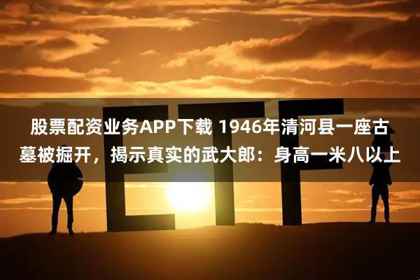 股票配资业务APP下载 1946年清河县一座古墓被掘开，揭示真实的武大郎：身高一米八以上