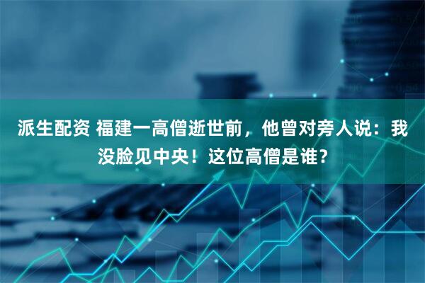 派生配资 福建一高僧逝世前，他曾对旁人说：我没脸见中央！这位高僧是谁？