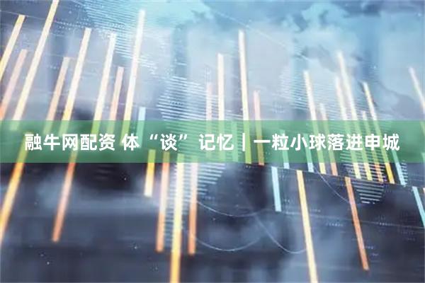 融牛网配资 体 “谈” 记忆｜一粒小球落进申城