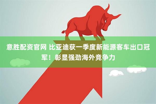意胜配资官网 比亚迪获一季度新能源客车出口冠军！彰显强劲海外竞争力