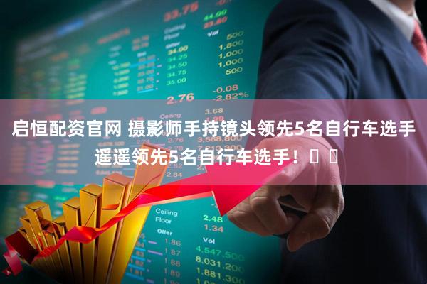 启恒配资官网 摄影师手持镜头领先5名自行车选手 遥遥领先5名自行车选手！‌‌