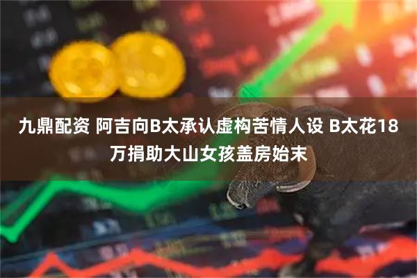 九鼎配资 阿吉向B太承认虚构苦情人设 B太花18万捐助大山女孩盖房始末