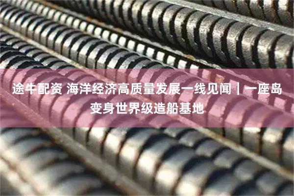 途牛配资 海洋经济高质量发展一线见闻｜一座岛变身世界级造船基地