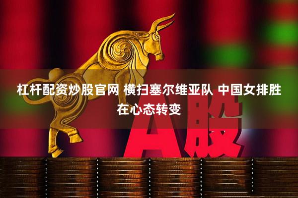 杠杆配资炒股官网 横扫塞尔维亚队 中国女排胜在心态转变