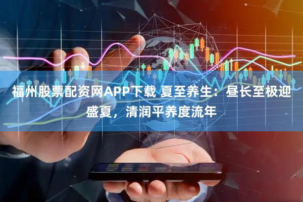 福州股票配资网APP下载 夏至养生：昼长至极迎盛夏，清润平养度流年