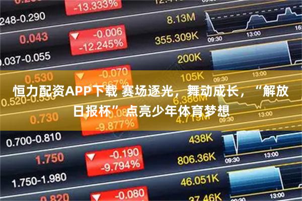 恒力配资APP下载 赛场逐光，舞动成长，“解放日报杯” 点亮少年体育梦想