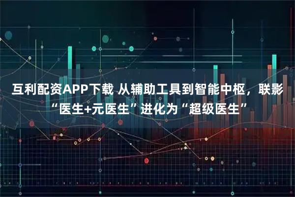 互利配资APP下载 从辅助工具到智能中枢，联影“医生+元医生”进化为“超级医生”