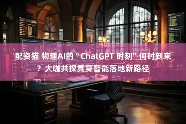 配资猫 物理AI的“ChatGPT 时刻”何时到来？大咖共探具身智能落地新路径