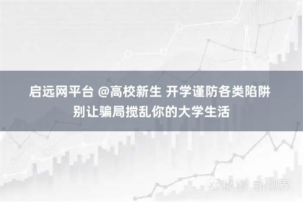 启远网平台 @高校新生 开学谨防各类陷阱 别让骗局搅乱你的大学生活