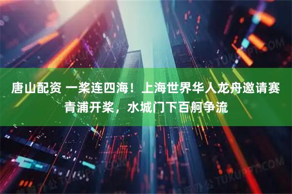 唐山配资 一桨连四海！上海世界华人龙舟邀请赛青浦开桨，水城门下百舸争流