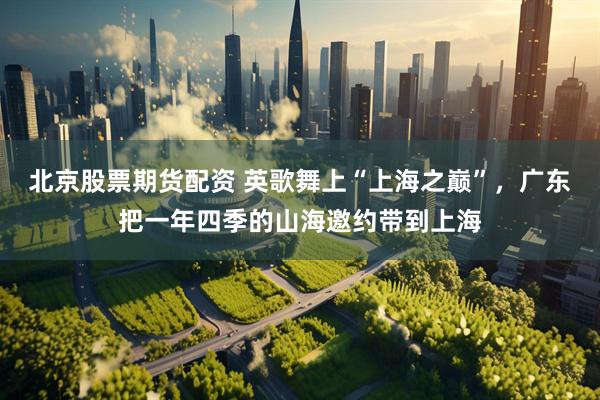北京股票期货配资 英歌舞上“上海之巅”，广东把一年四季的山海邀约带到上海